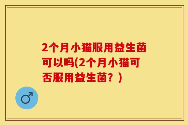 2个月小猫服用益生菌可以吗(2个月小猫可否服用益生菌？)