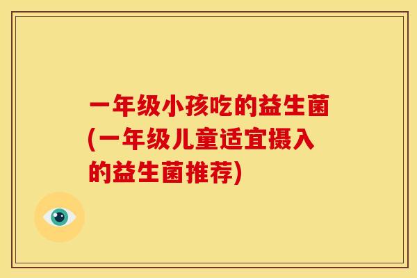 一年级小孩吃的益生菌(一年级儿童适宜摄入的益生菌推荐)