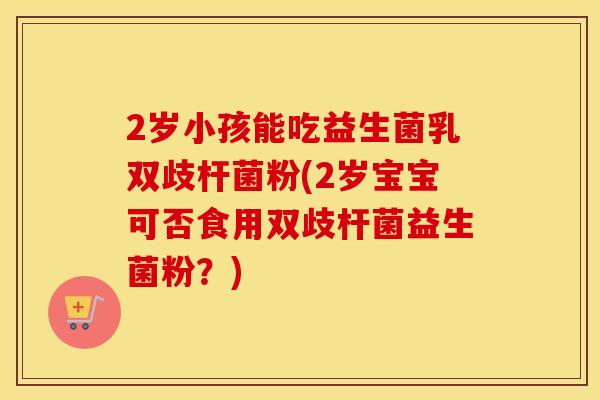 2岁小孩能吃益生菌乳双歧杆菌粉(2岁宝宝可否食用双歧杆菌益生菌粉？)