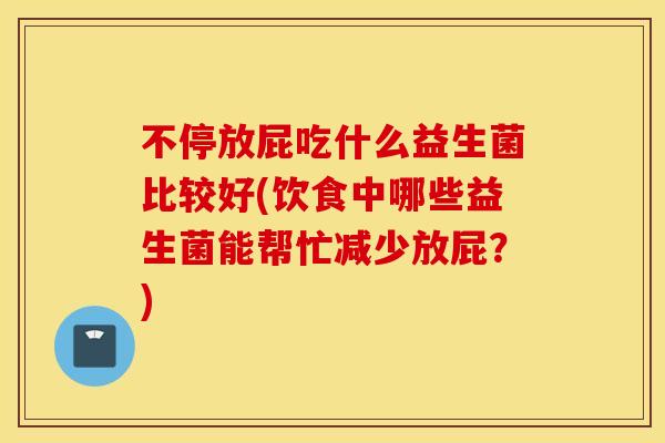不停放屁吃什么益生菌比较好(饮食中哪些益生菌能帮忙减少放屁？)