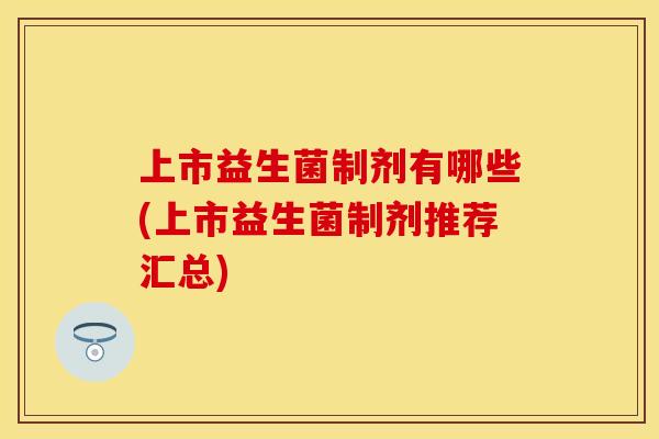 上市益生菌制剂有哪些(上市益生菌制剂推荐汇总)