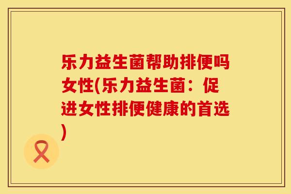 乐力益生菌帮助排便吗女性(乐力益生菌：促进女性排便健康的首选)