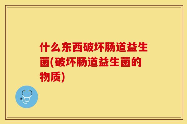 什么东西破坏肠道益生菌(破坏肠道益生菌的物质)