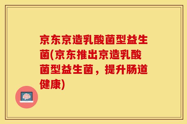 京东京造乳酸菌型益生菌(京东推出京造乳酸菌型益生菌，提升肠道健康)