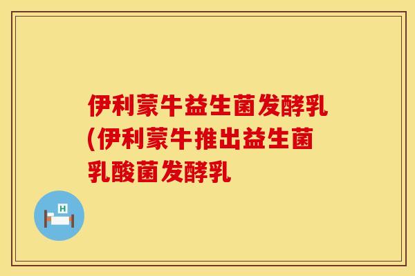 伊利蒙牛益生菌发酵乳(伊利蒙牛推出益生菌乳酸菌发酵乳