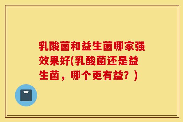 乳酸菌和益生菌哪家强效果好(乳酸菌还是益生菌，哪个更有益？)