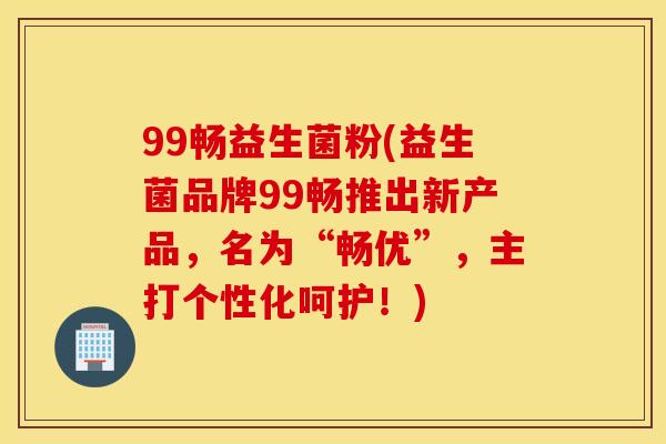 99畅益生菌粉(益生菌品牌99畅推出新产品，名为“畅优”，主打个性化呵护！)