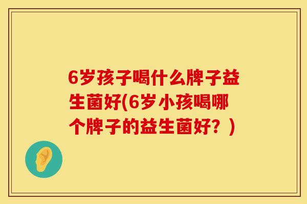 6岁孩子喝什么牌子益生菌好(6岁小孩喝哪个牌子的益生菌好？)