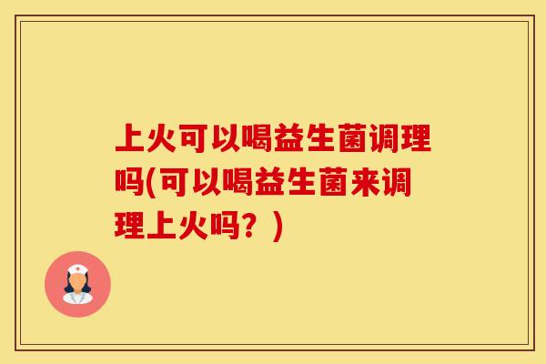 上火可以喝益生菌调理吗(可以喝益生菌来调理上火吗？)