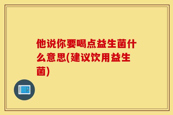 他说你要喝点益生菌什么意思(建议饮用益生菌)