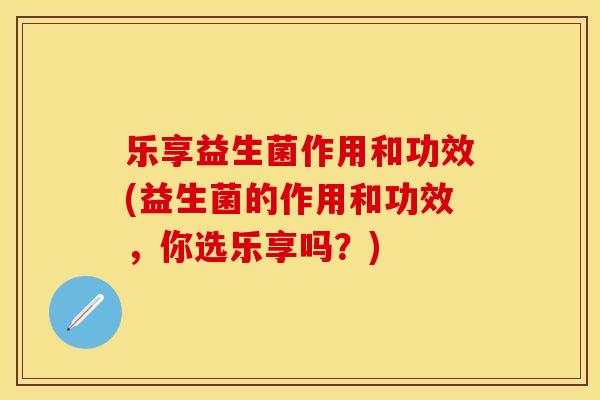 乐享益生菌作用和功效(益生菌的作用和功效，你选乐享吗？)