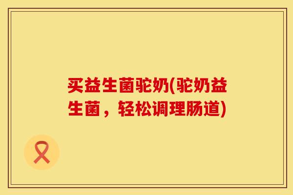 买益生菌驼奶(驼奶益生菌，轻松调理肠道)