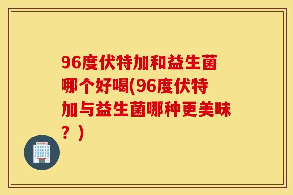 96度伏特加和益生菌哪个好喝(96度伏特加与益生菌哪种更美味？)