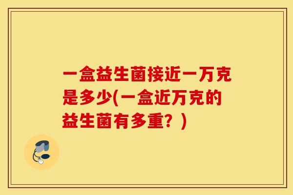 一盒益生菌接近一万克是多少(一盒近万克的益生菌有多重？)