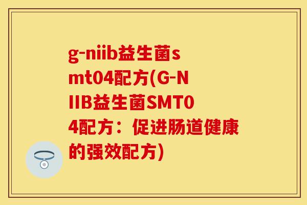 g-niib益生菌smt04配方(G-NIIB益生菌SMT04配方：促进肠道健康的强效配方)