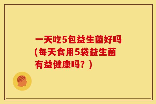 一天吃5包益生菌好吗(每天食用5袋益生菌有益健康吗？)