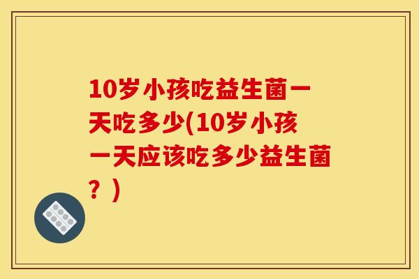10岁小孩吃益生菌一天吃多少(10岁小孩一天应该吃多少益生菌？)