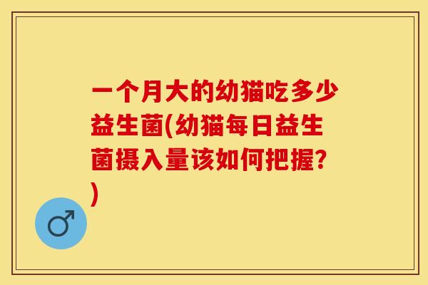 一个月大的幼猫吃多少益生菌(幼猫每日益生菌摄入量该如何把握？)
