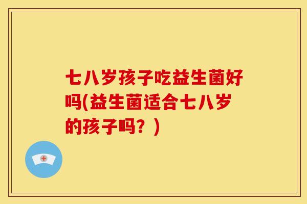 七八岁孩子吃益生菌好吗(益生菌适合七八岁的孩子吗？)