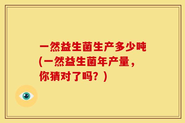 一然益生菌生产多少吨(一然益生菌年产量，你猜对了吗？)
