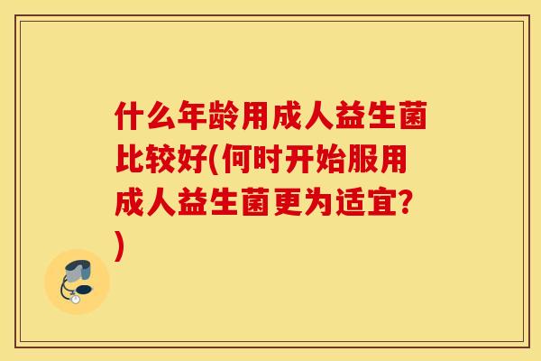 什么年龄用成人益生菌比较好(何时开始服用成人益生菌更为适宜？)