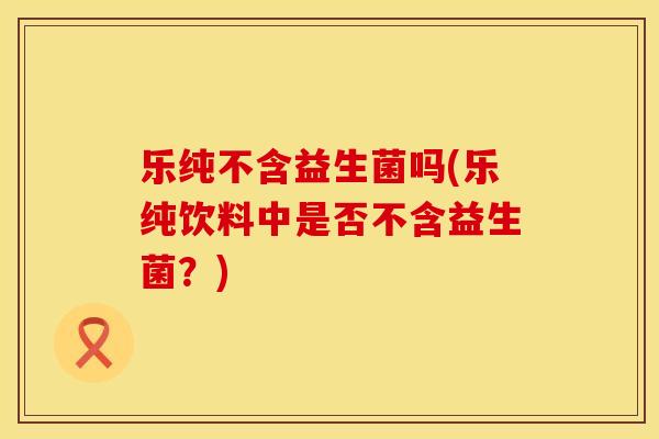 乐纯不含益生菌吗(乐纯饮料中是否不含益生菌？)
