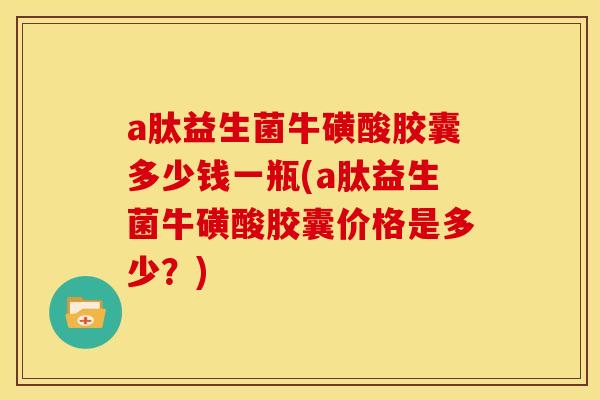 a肽益生菌牛磺酸胶囊多少钱一瓶(a肽益生菌牛磺酸胶囊价格是多少？)