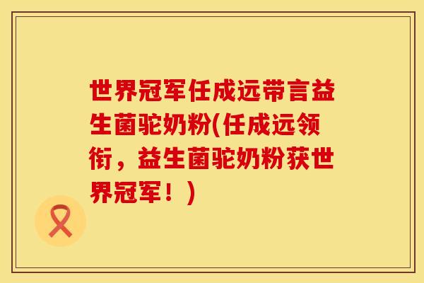 世界冠军任成远带言益生菌驼奶粉(任成远领衔，益生菌驼奶粉获世界冠军！)