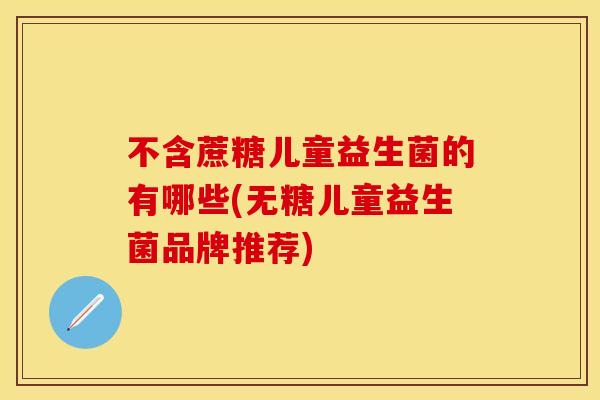 不含蔗糖儿童益生菌的有哪些(无糖儿童益生菌品牌推荐)