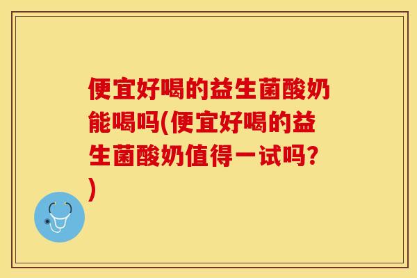 便宜好喝的益生菌酸奶能喝吗(便宜好喝的益生菌酸奶值得一试吗？)