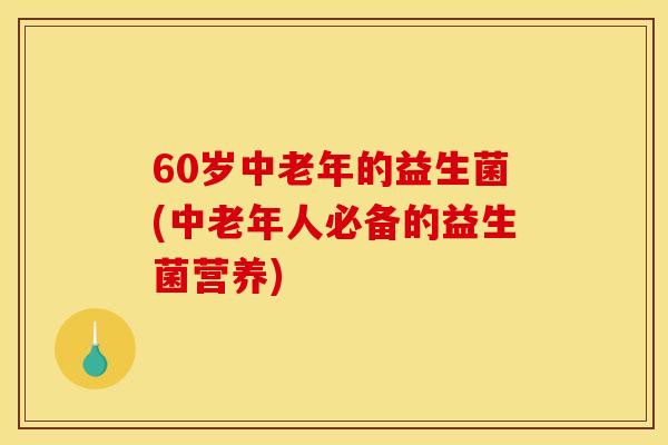 60岁中老年的益生菌(中老年人必备的益生菌营养)