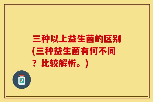 三种以上益生菌的区别(三种益生菌有何不同？比较解析。)