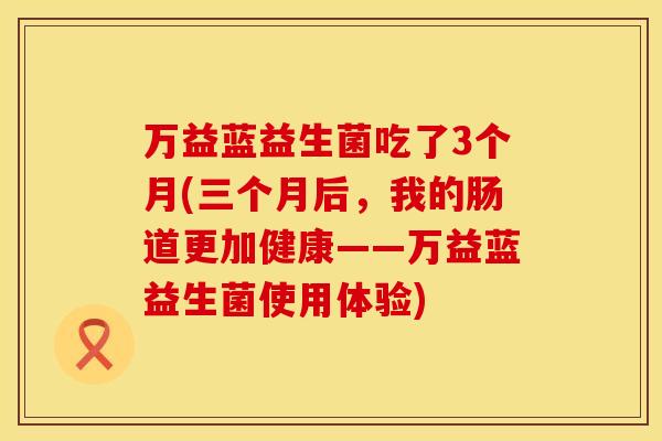 万益蓝益生菌吃了3个月(三个月后，我的肠道更加健康——万益蓝益生菌使用体验)