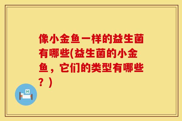 像小金鱼一样的益生菌有哪些(益生菌的小金鱼，它们的类型有哪些？)