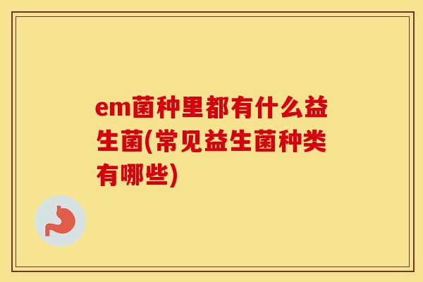 em菌种里都有什么益生菌(常见益生菌种类有哪些)