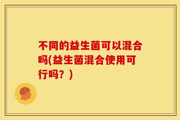 不同的益生菌可以混合吗(益生菌混合使用可行吗？)