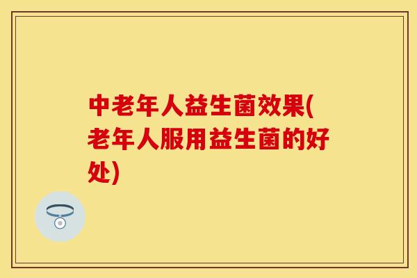 中老年人益生菌效果(老年人服用益生菌的好处)
