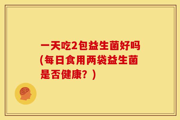 一天吃2包益生菌好吗(每日食用两袋益生菌是否健康？)