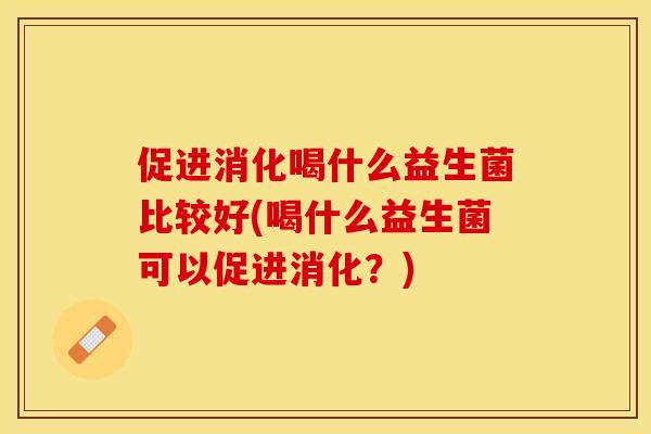 促进消化喝什么益生菌比较好(喝什么益生菌可以促进消化？)
