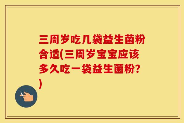 三周岁吃几袋益生菌粉合适(三周岁宝宝应该多久吃一袋益生菌粉？)