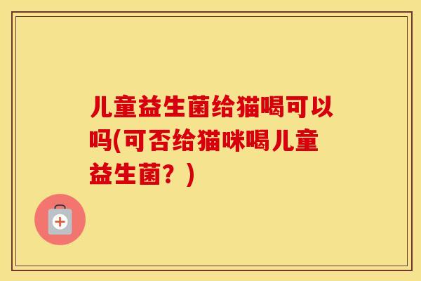 儿童益生菌给猫喝可以吗(可否给猫咪喝儿童益生菌？)