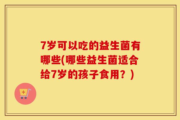 7岁可以吃的益生菌有哪些(哪些益生菌适合给7岁的孩子食用？)