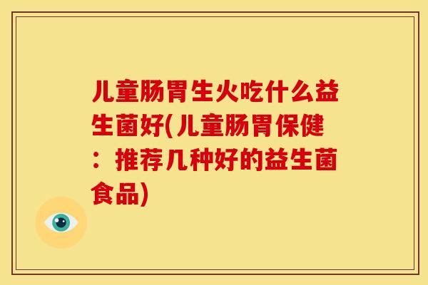 儿童肠胃生火吃什么益生菌好(儿童肠胃保健：推荐几种好的益生菌食品)