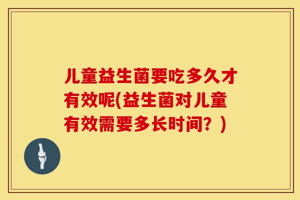 儿童益生菌要吃多久才有效呢(益生菌对儿童有效需要多长时间？)