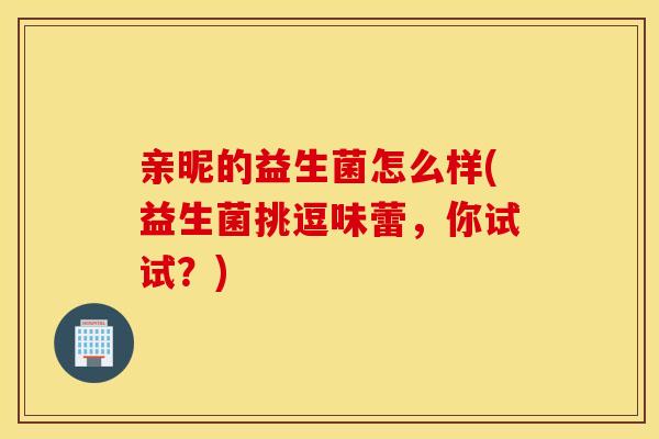 亲昵的益生菌怎么样(益生菌挑逗味蕾，你试试？)