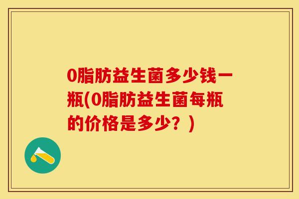 0脂肪益生菌多少钱一瓶(0脂肪益生菌每瓶的价格是多少？)