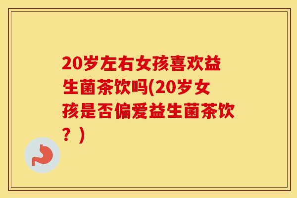 20岁左右女孩喜欢益生菌茶饮吗(20岁女孩是否偏爱益生菌茶饮？)