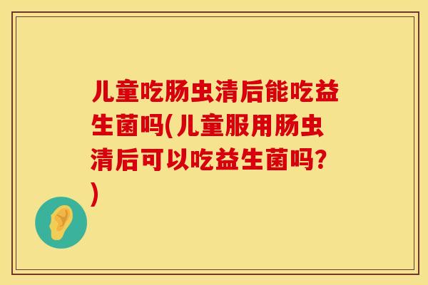 儿童吃肠虫清后能吃益生菌吗(儿童服用肠虫清后可以吃益生菌吗？)