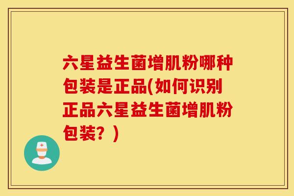 六星益生菌增肌粉哪种包装是正品(如何识别正品六星益生菌增肌粉包装？)