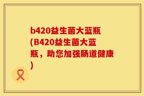 b420益生菌大蓝瓶(B420益生菌大蓝瓶，助您加强肠道健康)